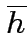 $overline{h}$