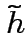 $\tilde{h}$