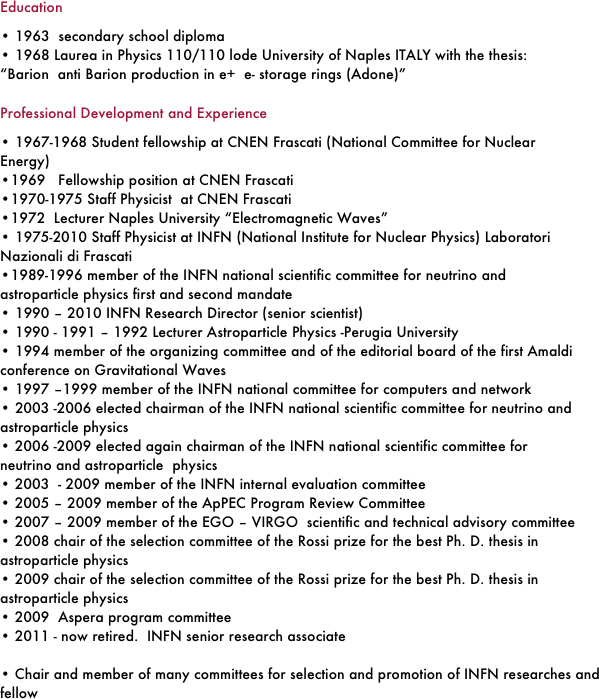 Education 
• 1963  secondary school diploma
• 1968 Laurea in Physics 110/110 lode University of Naples ITALY with the thesis:       “Barion  anti Barion production in e+  e- storage rings (Adone)”
Professional Development and Experience
• 1967-1968 Student fellowship at CNEN Frascati (National Committee for Nuclear Energy)
•1969   Fellowship position at CNEN Frascati 
•1970-1975 Staff Physicist  at CNEN Frascati
•1972  Lecturer Naples University “Electromagnetic Waves”
• 1975-2010 Staff Physicist at INFN (National Institute for Nuclear Physics) Laboratori Nazionali di Frascati
•1989-1996 member of the INFN national scientific committee for neutrino and astroparticle physics first and second mandate 
• 1990 – 2010 INFN Research Director (senior scientist) 
• 1990 - 1991 – 1992 Lecturer Astroparticle Physics -Perugia University
• 1994 member of the organizing committee and of the editorial board of the first Amaldi conference on Gravitational Waves
• 1997 –1999 member of the INFN national committee for computers and network
• 2003 -2006 elected chairman of the INFN national scientific committee for neutrino and astroparticle physics
• 2006 -2009 elected again chairman of the INFN national scientific committee for neutrino and astroparticle  physics
• 2003  - 2009 member of the INFN internal evaluation committee
• 2005 – 2009 member of the ApPEC Program Review Committee
• 2007 – 2009 member of the EGO – VIRGO  scientific and technical advisory committee
• 2008 chair of the selection committee of the Rossi prize for the best Ph. D. thesis in astroparticle physics
• 2009 chair of the selection committee of the Rossi prize for the best Ph. D. thesis in astroparticle physics
• 2009  Aspera program committee
• 2011 - now retired.  INFN senior research associate
		      
• Chair and member of many committees for selection and promotion of INFN researches and fellow